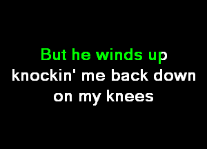 But he winds up

knockin' me back down
on my knees