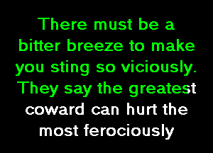 There must be a
bitter breeze to make
you sting so viciously.
They say the greatest

coward can hurt the
most ferociously