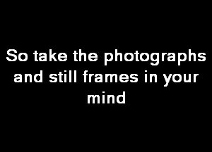 So take the photographs
and still frames in your
mind