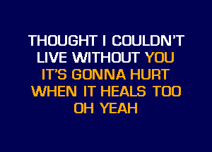 THOUGHT I COULDN'T
LIVE WITHOUT YOU
ITS GONNA HURT
WHEN IT HEALS TOO
OH YEAH