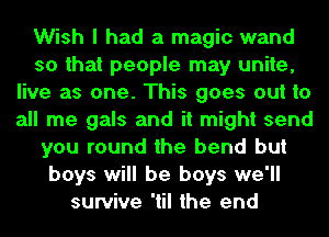 Wish I had a magic wand
so that people may unite,
live as one. This goes out to
all me gals and it might send
you round the bend but
boys will be boys we'll
survive 'til the end