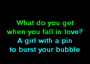 What do you get

when you fall in love?
A girl with a pin
to burst your bubble