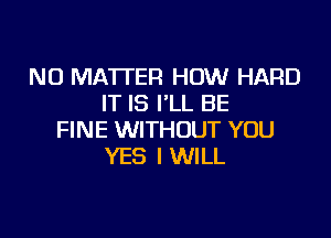 NO MATTER HOW HARD
IT IS I'LL BE

FINE WITHOUT YOU
YES I WILL