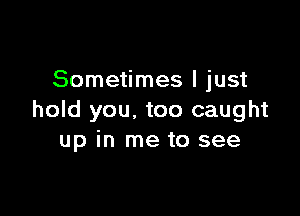 Sometimes I just

hold you. too caught
up in me to see