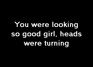 You were looking

so good girl, heads
were turning