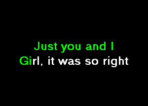 Just you and l

Girl, it was so right