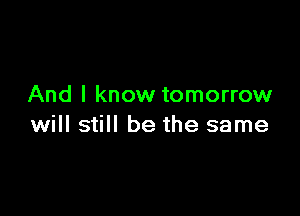 And I know tomorrow

will still be the same
