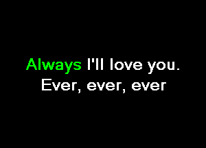 Always I'll love you.

Ever, ever, ever