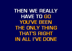 THEN WE REALLY
HAVE TO GO
YOU'VE BEEN

THE ONLY THING
THAT'S RIGHT

IN ALL I'VE DONE

g