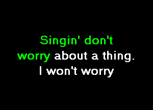 Singin' don't

worry about a thing.
I won't worry