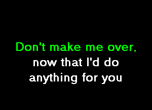 Don't make me over,

now that I'd do
anything for you