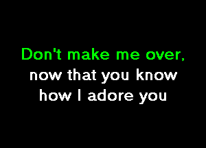 Don't make me over,

now that you know
how I adore you