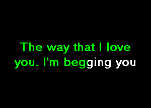 The way that I love

you. I'm begging you