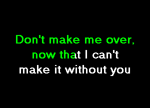 Don't make me over,

now that I can't
make it without you