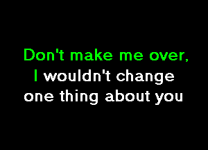 Don't make me over,

I wouldn't change
one thing about you