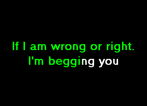 If I am wrong or right.

I'm begging you