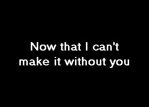 Now that I can't

make it without you