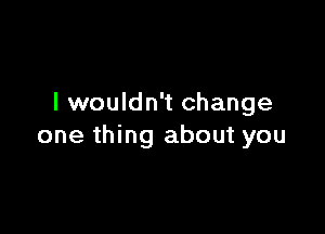 I wouldn't change

one thing about you