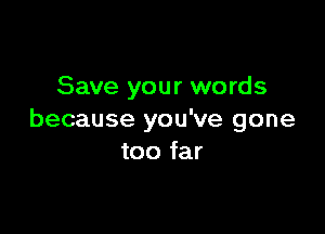 Save your words

because you've gone
too far