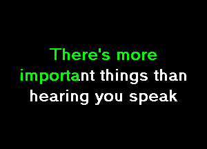 There's more

important things than
hearing you speak