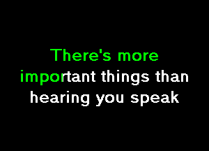 There's more

important things than
hearing you speak