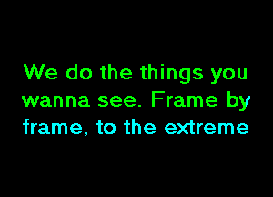 We do the things you

wanna see. Frame by
frame, to the extreme