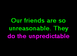 Our friends are so

unreasonable. They
do the unpredictable