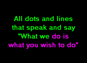 All dots and lines
that speak and say

What we do is
what you wish to do