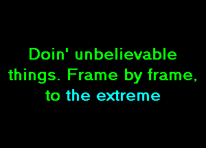 Doin' unbelievable

things. Frame by frame,
to the extreme