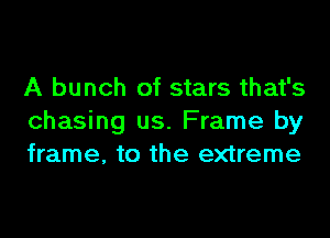 A bunch of stars that's
chasing us. Frame by
frame, to the extreme
