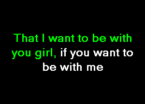 That I want to be with

you girl, if you want to
be with me