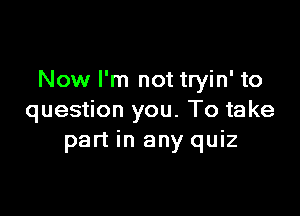 Now I'm not tryin' to

question you. To take
part in any quiz