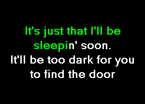 It's just that I'll be
sleepin' soon.

It'll be too dark for you
to find the door