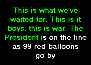 This is what we've
waited for. This is it
boys, this is war. The

President is on the line
as 99 red balloons

go by