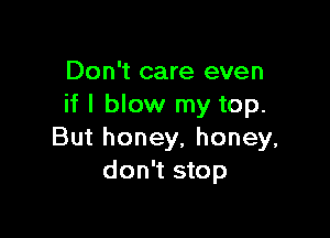 Don't care even
if I blow my top.

But honey, honey,
don't stop