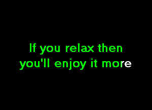 If you relax then

you'll enjoy it more