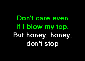 Don't care even
if I blow my top.

But honey, honey,
don't stop