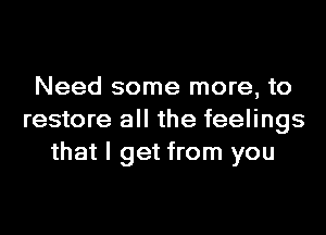 Need some more, to
restore all the feelings
that I get from you