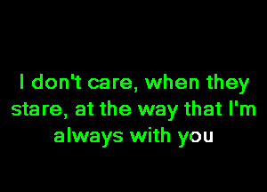 I don't care, when they

stare, at the way that I'm
always with you