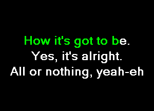 How it's got to be.

Yes, it's alright.
All or nothing, yeah-eh