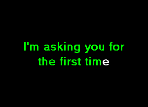 I'm asking you for

the first time