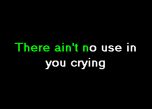 There ain't no use in

you crying