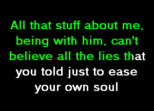 All that stuff about me,
being with him, can't
believe all the lies that
you told just to ease
your own soul