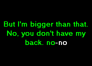 But I'm bigger than that.

No, you don't have my
back. no-no