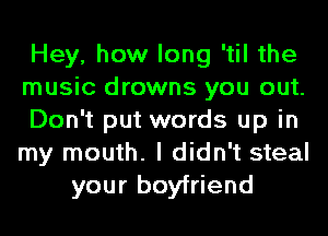 Hey, how long 'til the
music drowns you out.
Don't put words up in
my mouth. I didn't steal
your boyfriend