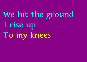 We hit the ground
I rise up

To my knees