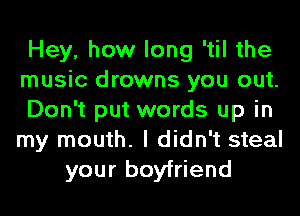 Hey, how long 'til the
music drowns you out.
Don't put words up in
my mouth. I didn't steal
your boyfriend