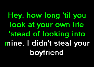 Hey, how long 'til you
look at your own life
'stead of looking into

mine. I didn't steal your
boyfriend