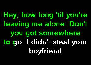 Hey, how long 'til you're
leaving me alone. Don't
you got somewhere

to go. I didn't steal your
boyfriend