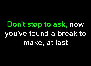 Don't stop to ask, now

you've found a break to
make, at last